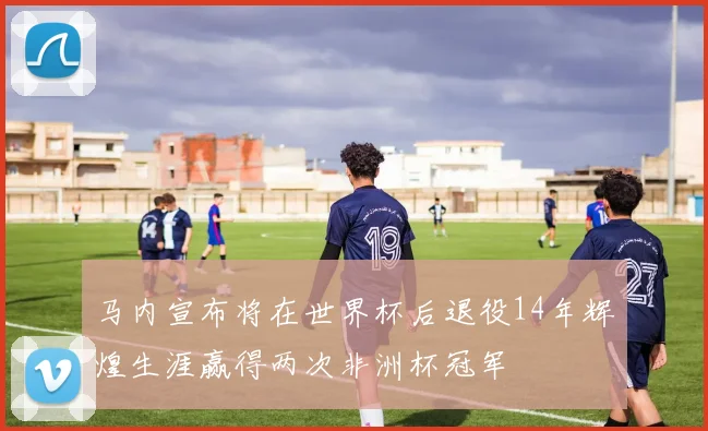 马内宣布将在世界杯后退役14年辉煌生涯赢得两次非洲杯冠军
