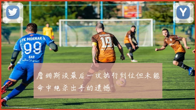 詹姆斯谈最后一攻执行到位但未能命中绝杀出手的遗憾