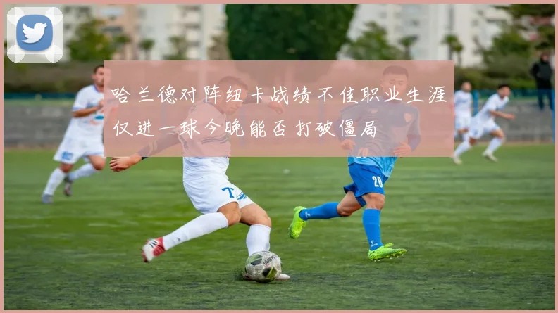 哈兰德对阵纽卡战绩不佳职业生涯仅进一球今晚能否打破僵局