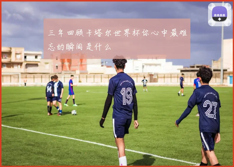 三年回顾卡塔尔世界杯你心中最难忘的瞬间是什么