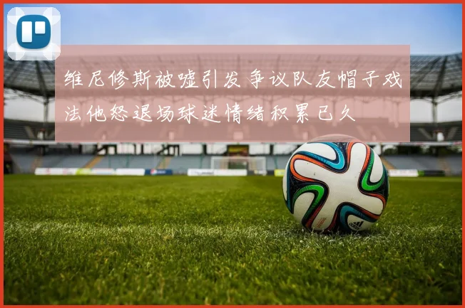 维尼修斯被嘘引发争议队友帽子戏法他怒退场球迷情绪积累已久