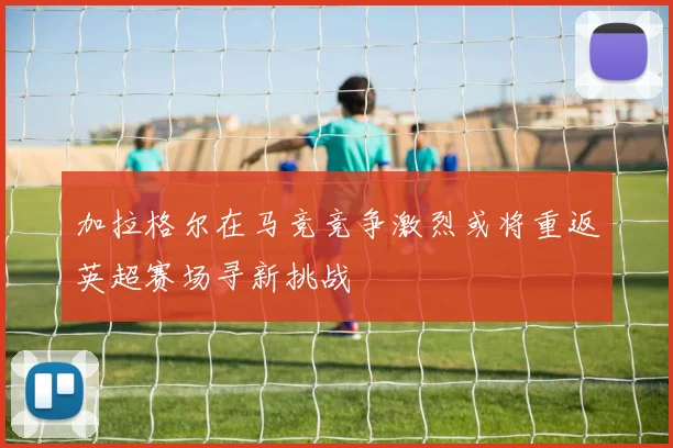 加拉格尔在马竞竞争激烈或将重返英超赛场寻新挑战