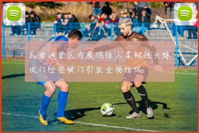 瓦尔迪禁区内展现惊人柔韧性头球攻门险些破门引发全场惊叹