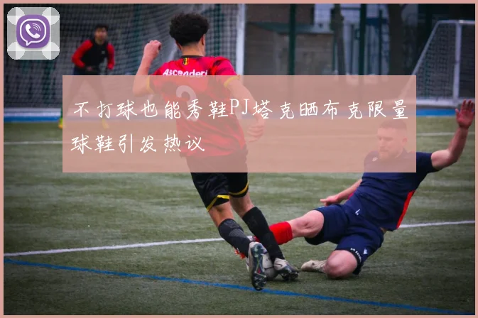 不打球也能秀鞋PJ塔克晒布克限量球鞋引发热议