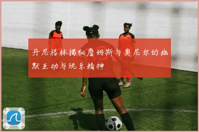 丹尼格林揭秘詹姆斯与奥尼尔的幽默互动与玩乐精神