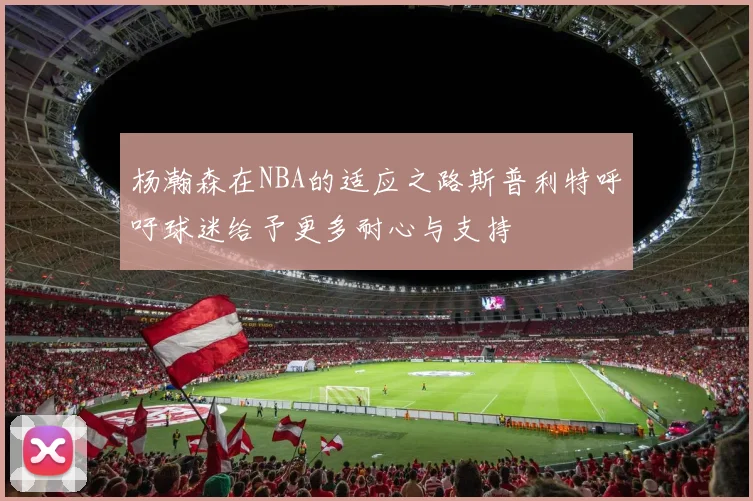 杨瀚森在NBA的适应之路斯普利特呼吁球迷给予更多耐心与支持