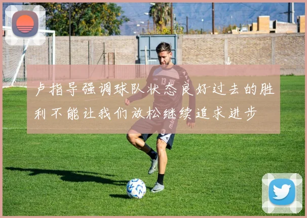 卢指导强调球队状态良好过去的胜利不能让我们放松继续追求进步