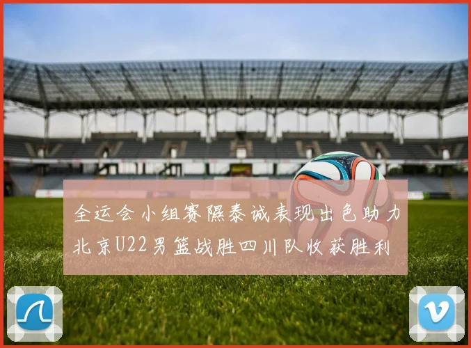 全运会小组赛隰泰诚表现出色助力北京U22男篮战胜四川队收获胜利