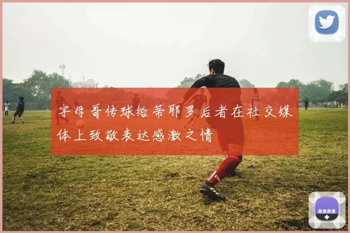 字母哥传球给蒂耶罗后者在社交媒体上致敬表达感激之情