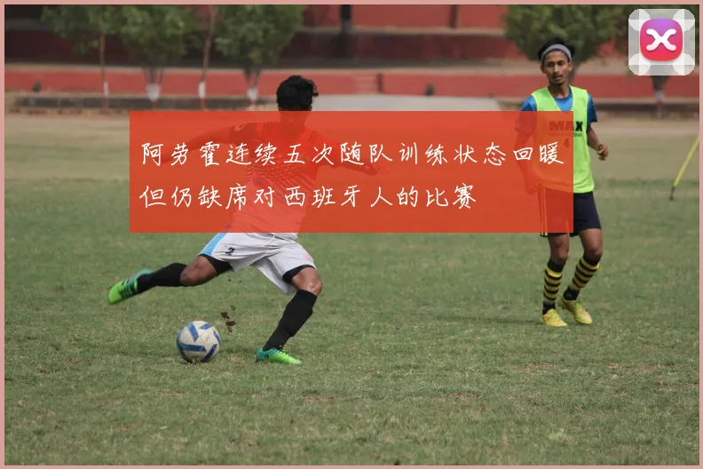 阿劳霍连续五次随队训练状态回暖但仍缺席对西班牙人的比赛