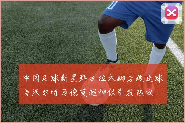 中国足球新星拜合拉木脚后跟进球与沃尔特马德英超神似引发热议