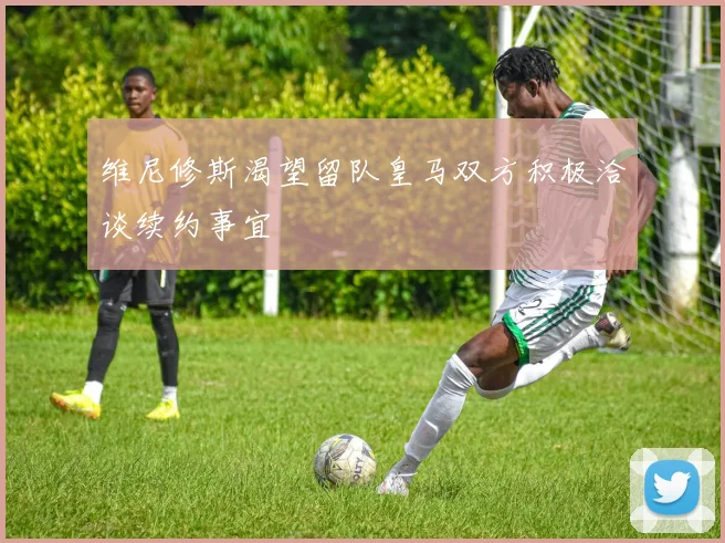 维尼修斯渴望留队皇马双方积极洽谈续约事宜