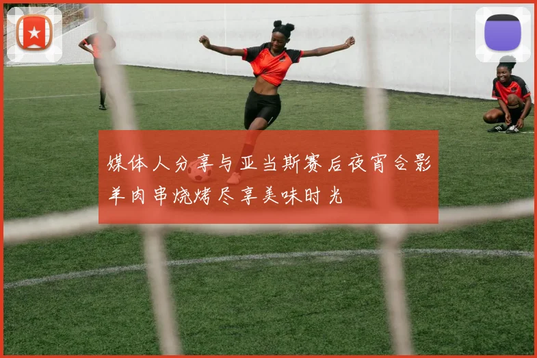 媒体人分享与亚当斯赛后夜宵合影羊肉串烧烤尽享美味时光
