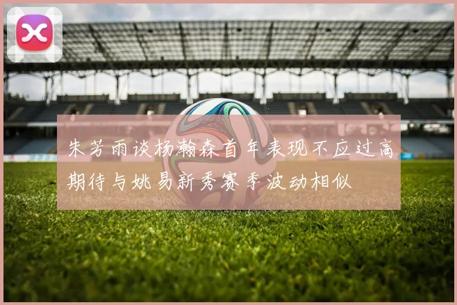 朱芳雨谈杨瀚森首年表现不应过高期待与姚易新秀赛季波动相似