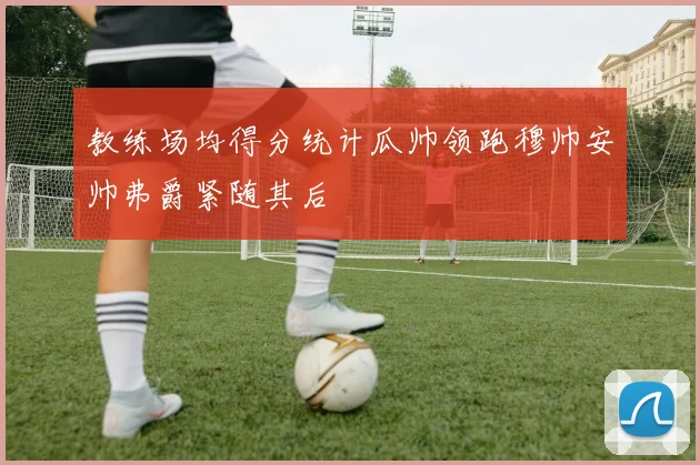 教练场均得分统计瓜帅领跑穆帅安帅弗爵紧随其后