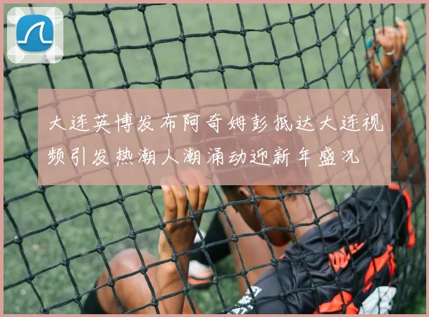 大连英博发布阿奇姆彭抵达大连视频引发热潮人潮涌动迎新年盛况