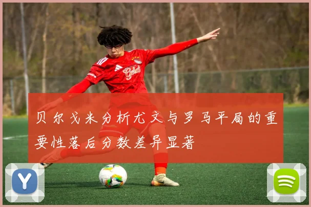 贝尔戈米分析尤文与罗马平局的重要性落后分数差异显著