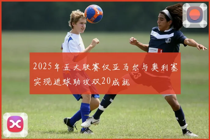 2025年五大联赛仅亚马尔与奥利塞实现进球助攻双20成就