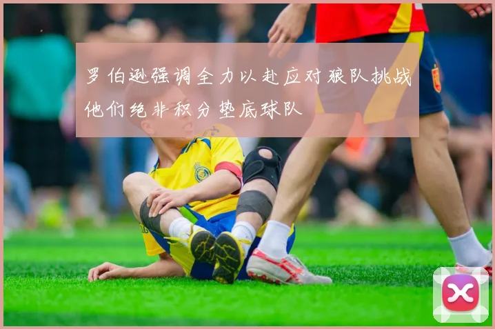 罗伯逊强调全力以赴应对狼队挑战他们绝非积分垫底球队