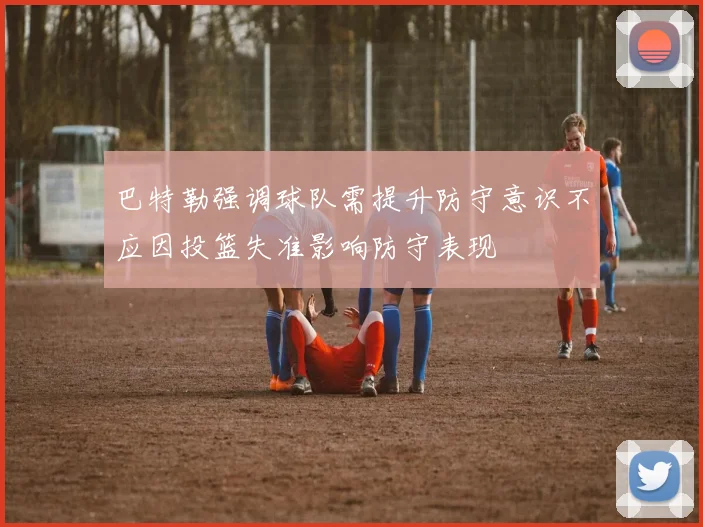 巴特勒强调球队需提升防守意识不应因投篮失准影响防守表现