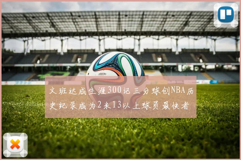 文班达成生涯300记三分球创NBA历史纪录成为2米13以上球员最快者