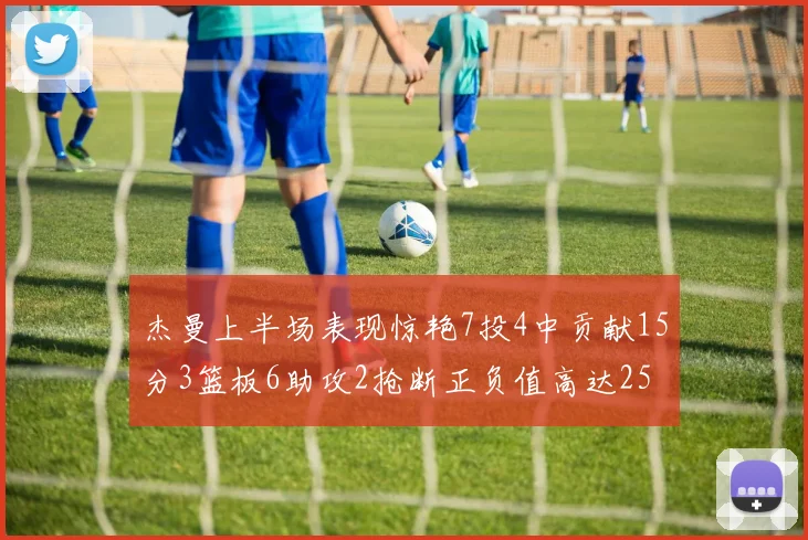 杰曼上半场表现惊艳7投4中贡献15分3篮板6助攻2抢断正负值高达25