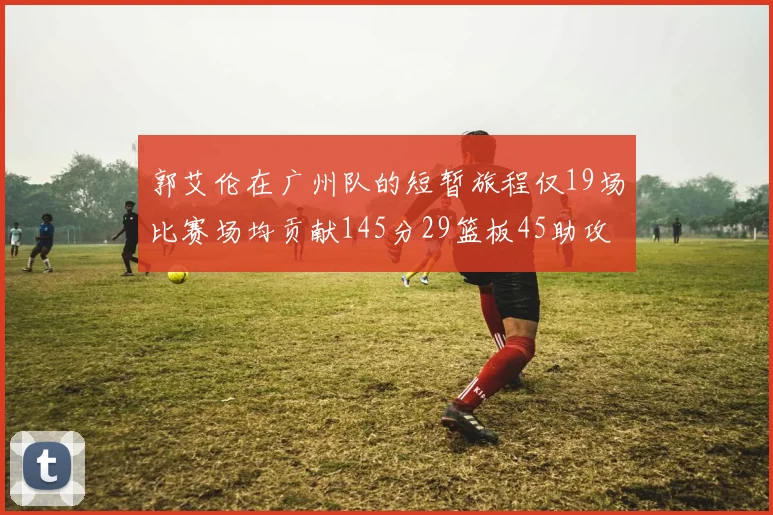 郭艾伦在广州队的短暂旅程仅19场比赛场均贡献145分29篮板45助攻