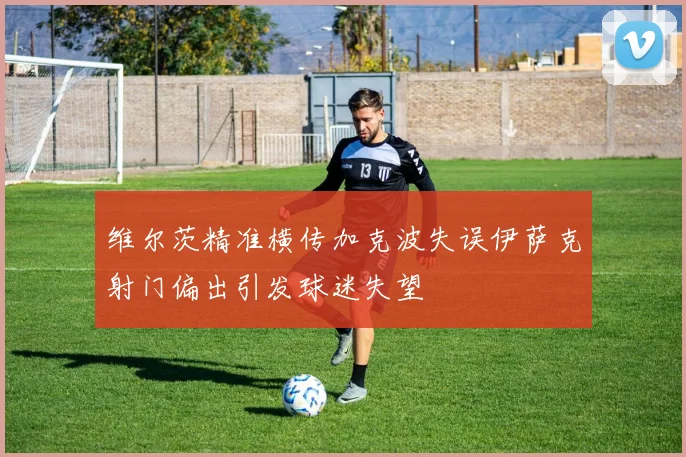 维尔茨精准横传加克波失误伊萨克射门偏出引发球迷失望