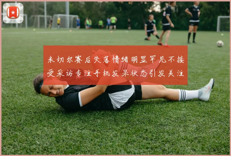 米切尔赛后失落情绪明显罕见不接受采访专注手机发呆状态引发关注