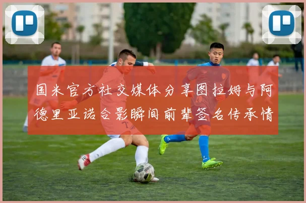 国米官方社交媒体分享图拉姆与阿德里亚诺合影瞬间前辈签名传承情怀