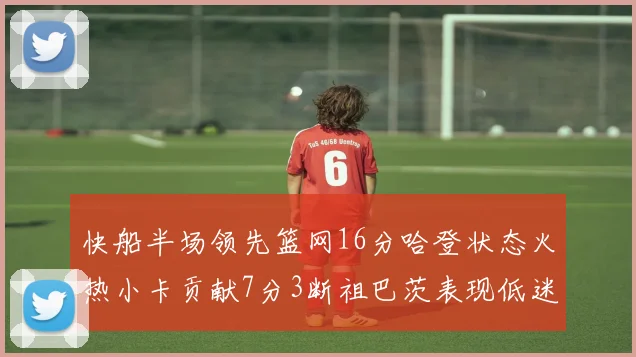 快船半场领先篮网16分哈登状态火热小卡贡献7分3断祖巴茨表现低迷