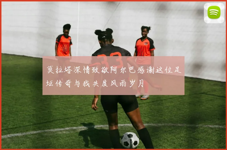 莫拉塔深情致敬阿尔巴感谢这位足坛传奇与我共度风雨岁月