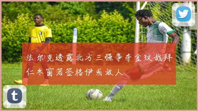 法尔克透露北方三强争夺金玟哉拜仁冬窗若签格伊或放人