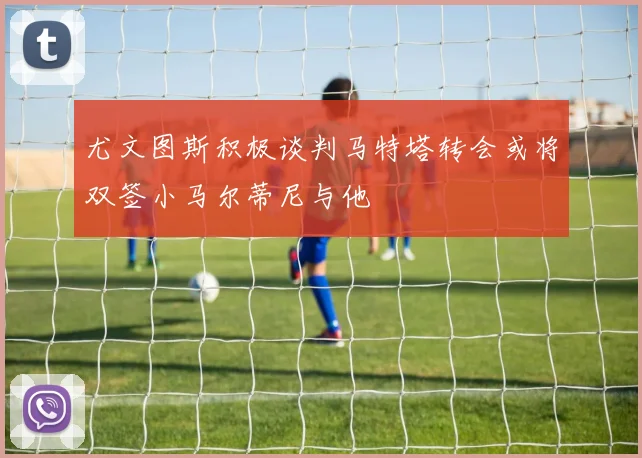 尤文图斯积极谈判马特塔转会或将双签小马尔蒂尼与他