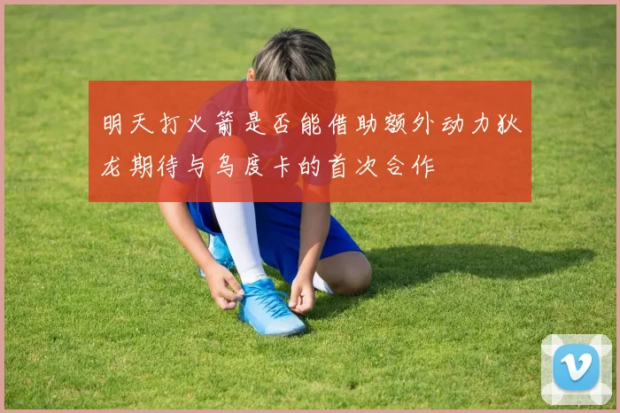 明天打火箭是否能借助额外动力狄龙期待与乌度卡的首次合作