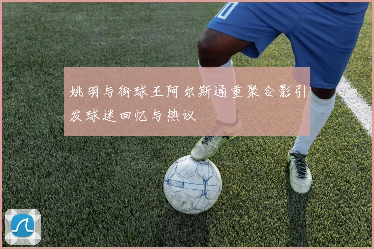 姚明与街球王阿尔斯通重聚合影引发球迷回忆与热议