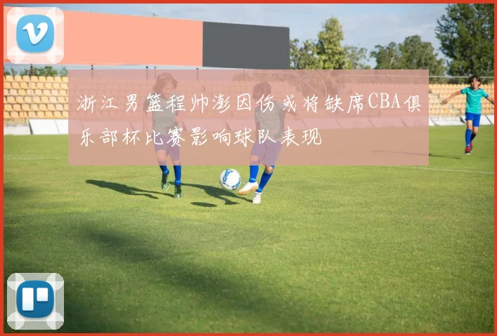 浙江男篮程帅澎因伤或将缺席CBA俱乐部杯比赛影响球队表现