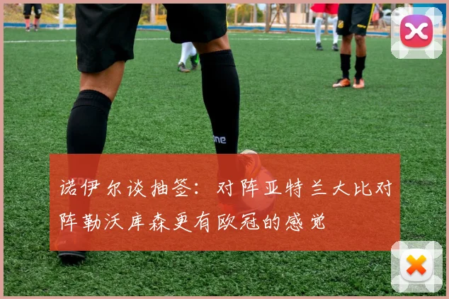 诺伊尔谈抽签：对阵亚特兰大比对阵勒沃库森更有欧冠的感觉