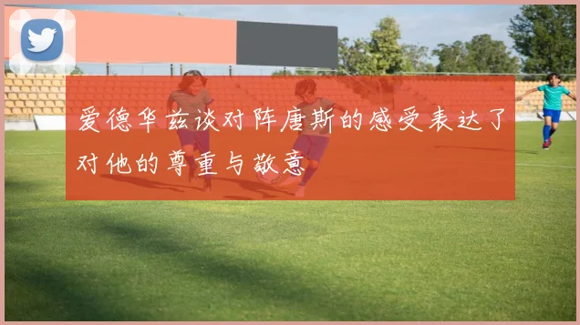 爱德华兹谈对阵唐斯的感受表达了对他的尊重与敬意